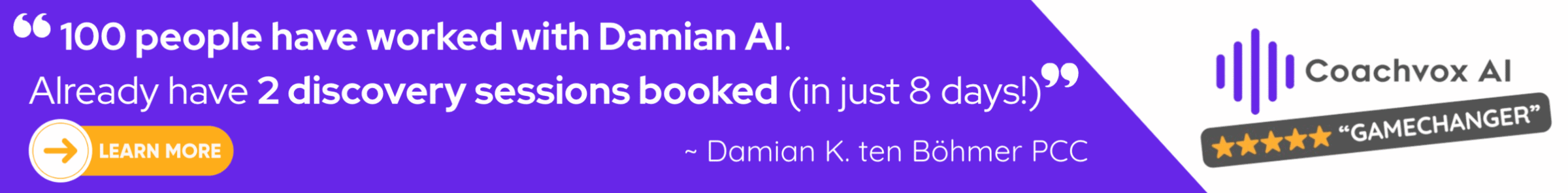 A promotional banner with a purple background featuring a testimonial that reads: ‘100 people have worked with Damian AI. Already have 2 discovery sessions booked (in just 8 days!).’ Below is the attribution: ‘~ Damian K. ten Böhmer PCC.’ On the right side is the Coachvox AI logo with vertical sound-wave bars and a badge showing five stars and the word ‘Gamechanger.’ On the left is a yellow button with an arrow icon and the text ‘Learn More.’